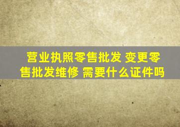 营业执照零售批发 变更零售批发维修 需要什么证件吗